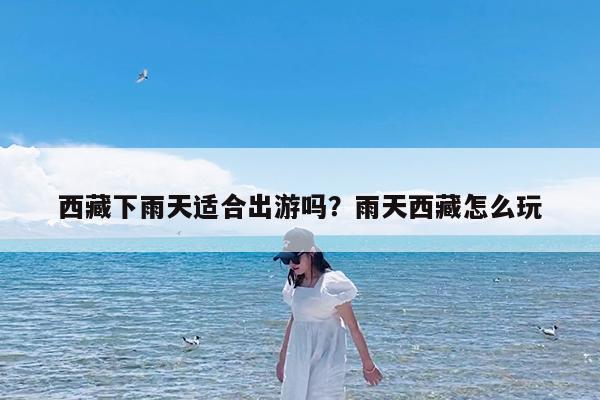 西藏下雨天适合出游吗?雨天西藏怎么玩