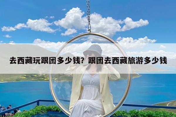 去西藏玩跟团多少钱?跟团去西藏旅游多少钱