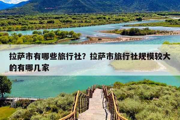拉萨市有哪些旅行社?拉萨市旅行社规模较大的有哪几家