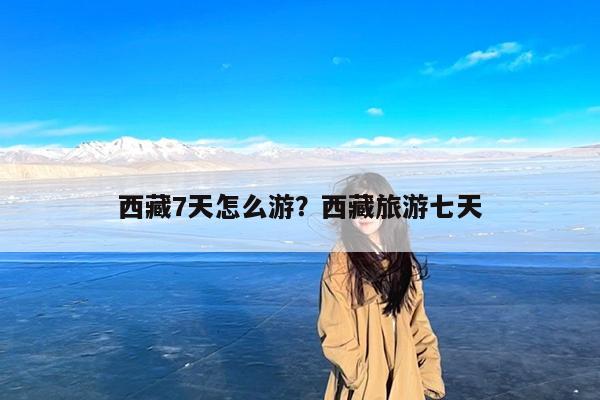 西藏7天怎么游?西藏旅游七天