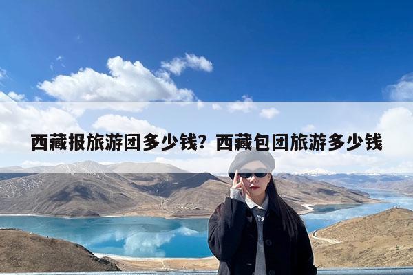西藏报旅游团多少钱?西藏包团旅游多少钱