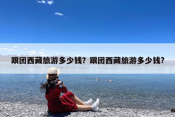 跟团西藏旅游多少钱?跟团西藏旅游多少钱?