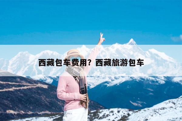 西藏包车费用?西藏旅游包车